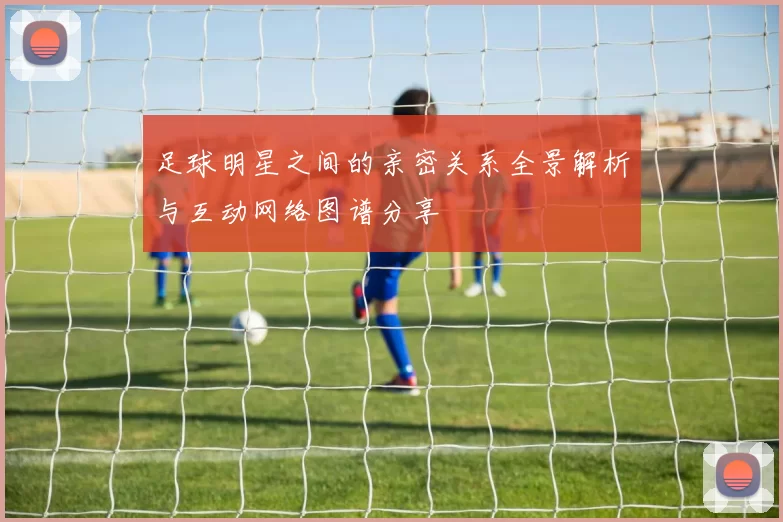 足球明星之间的亲密关系全景解析与互动网络图谱分享