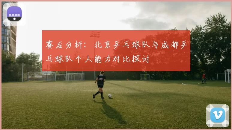 赛后分析：北京乒乓球队与成都乒乓球队个人能力对比探讨