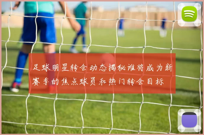 足球明星转会动态揭秘谁将成为新赛季的焦点球员和热门转会目标