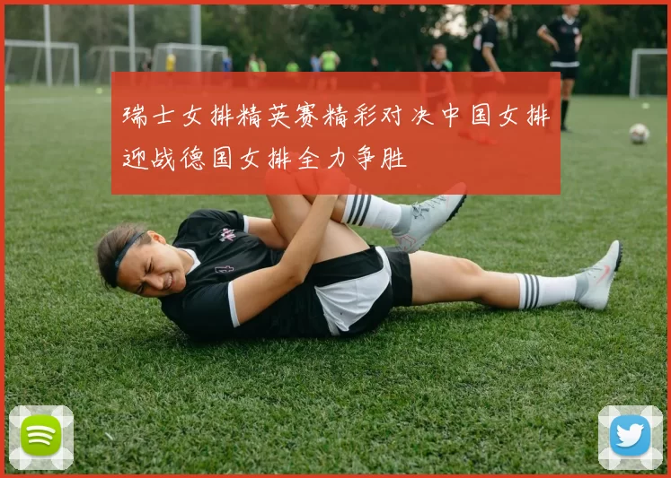 瑞士女排精英赛精彩对决中国女排迎战德国女排全力争胜