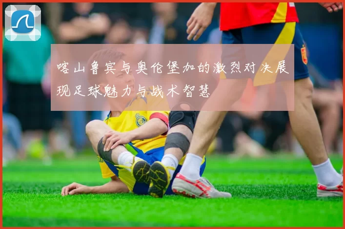 喀山鲁宾与奥伦堡加的激烈对决展现足球魅力与战术智慧