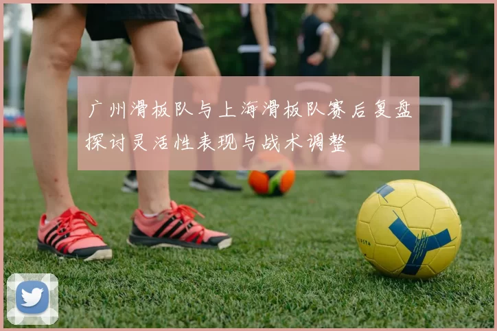广州滑板队与上海滑板队赛后复盘探讨灵活性表现与战术调整