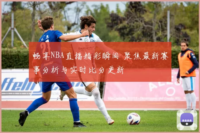 畅享NBA直播精彩瞬间 聚焦最新赛事分析与实时比分更新