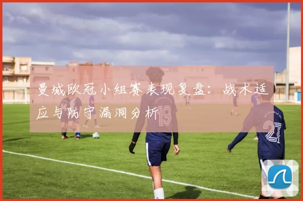 曼城欧冠小组赛表现复盘：战术适应与防守漏洞分析