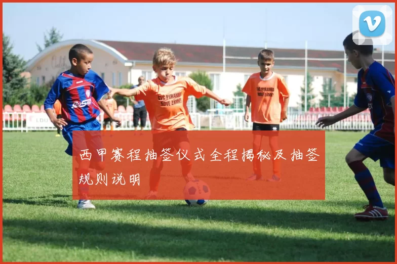 西甲赛程抽签仪式全程揭秘及抽签规则说明