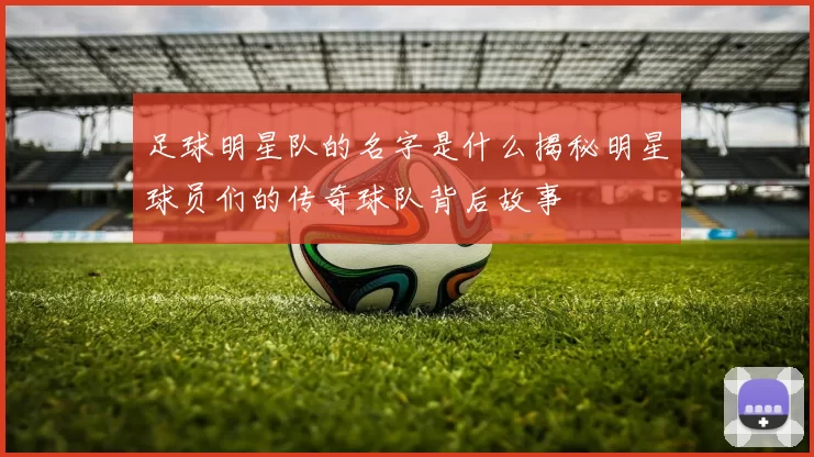足球明星队的名字是什么揭秘明星球员们的传奇球队背后故事