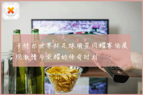 卡特尔世界杯足球明星闪耀赛场展现激情与荣耀的传奇时刻