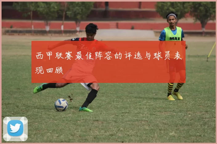 西甲联赛最佳阵容的评选与球员表现回顾