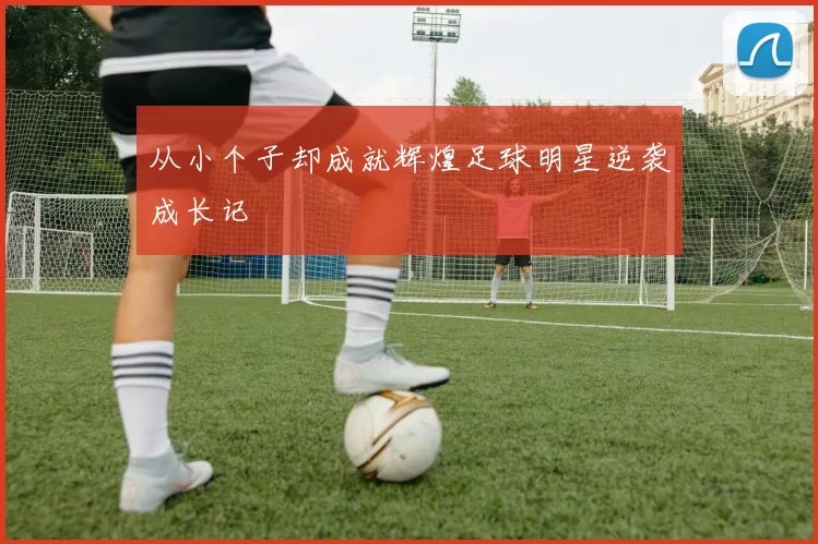 从小个子却成就辉煌足球明星逆袭成长记