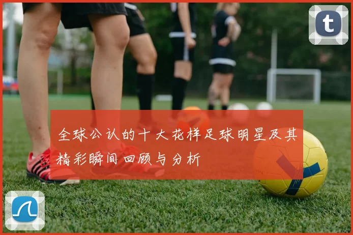 全球公认的十大花样足球明星及其精彩瞬间回顾与分析