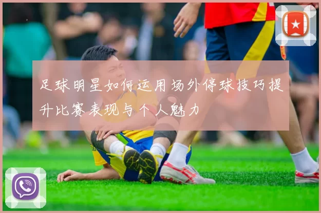 足球明星如何运用场外停球技巧提升比赛表现与个人魅力