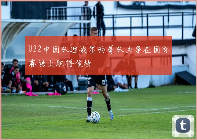 U22中国队迎战墨西哥队力争在国际赛场上取得佳绩