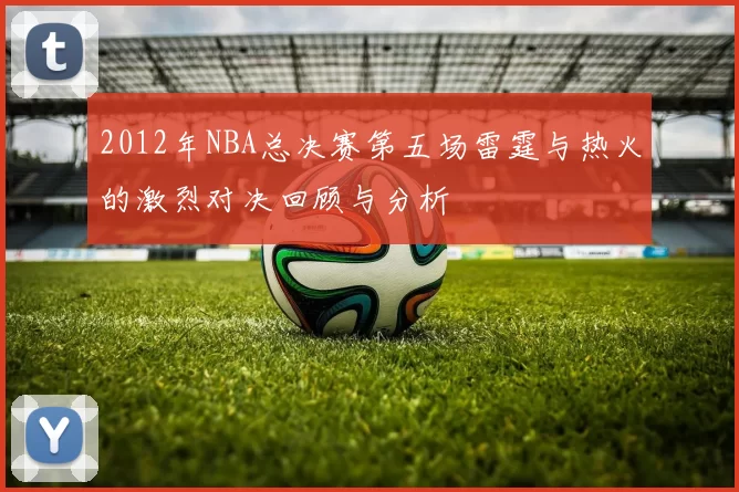 2012年NBA总决赛第五场雷霆与热火的激烈对决回顾与分析