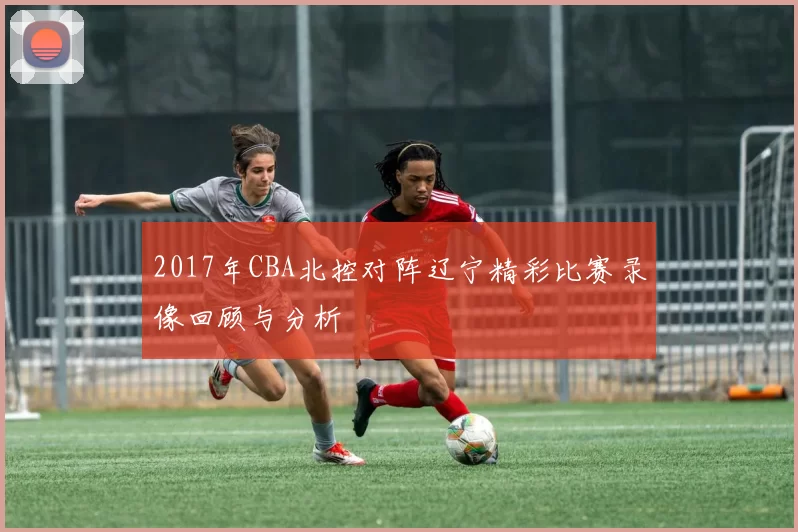 2017年CBA北控对阵辽宁精彩比赛录像回顾与分析
