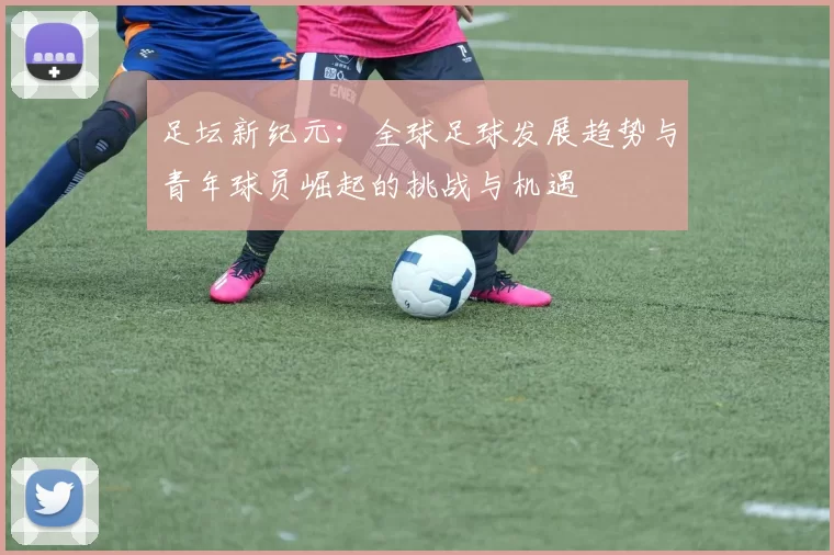 足坛新纪元：全球足球发展趋势与青年球员崛起的挑战与机遇