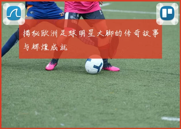 揭秘欧洲足球明星大脚的传奇故事与辉煌成就