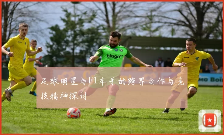 足球明星与F1车手的跨界合作与竞技精神探讨