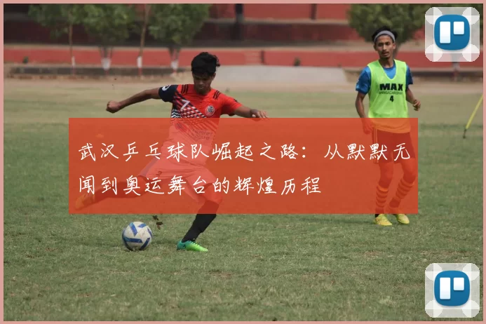 武汉乒乓球队崛起之路：从默默无闻到奥运舞台的辉煌历程