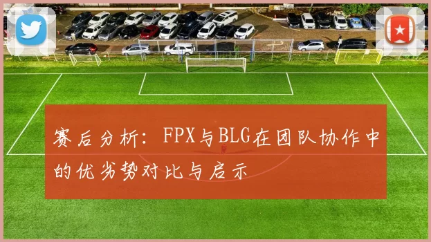 赛后分析：FPX与BLG在团队协作中的优劣势对比与启示
