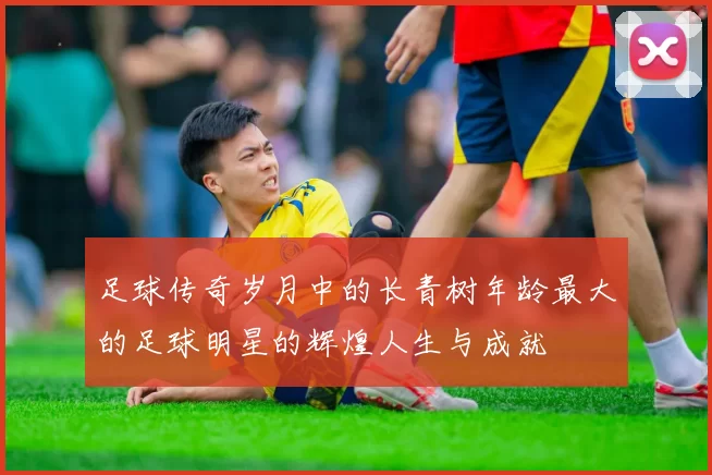 足球传奇岁月中的长青树年龄最大的足球明星的辉煌人生与成就