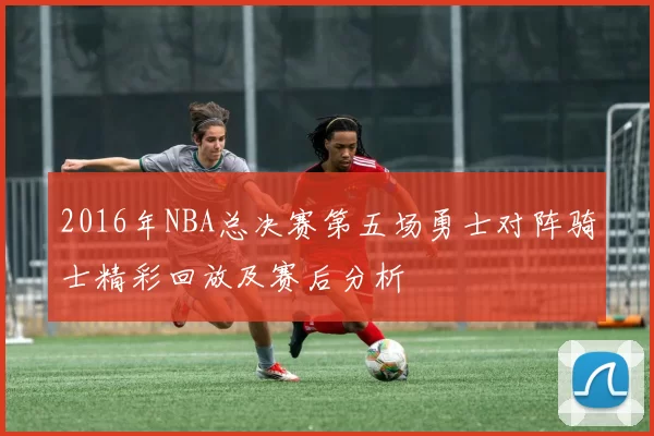 2016年NBA总决赛第五场勇士对阵骑士精彩回放及赛后分析