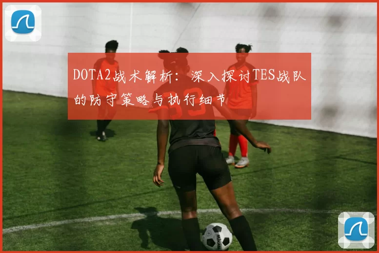 DOTA2战术解析：深入探讨TES战队的防守策略与执行细节