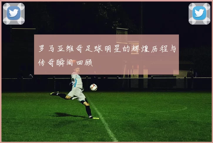 罗马亚维奇足球明星的辉煌历程与传奇瞬间回顾