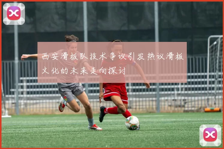 西安滑板队技术争议引发热议滑板文化的未来走向探讨