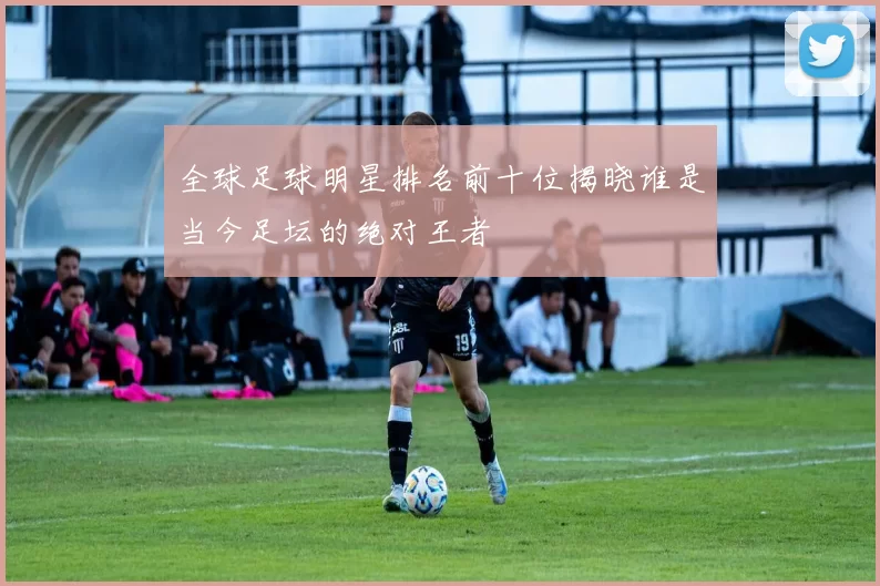 全球足球明星排名前十位揭晓谁是当今足坛的绝对王者