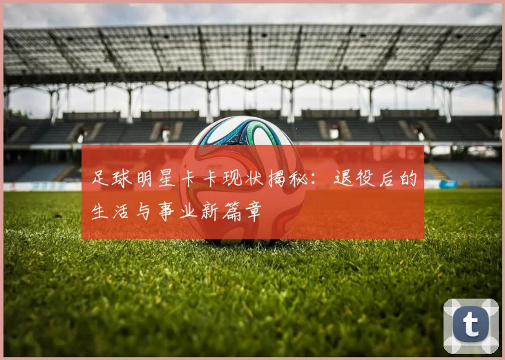 足球明星卡卡现状揭秘：退役后的生活与事业新篇章