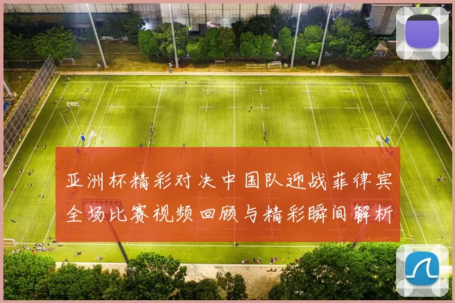 亚洲杯精彩对决中国队迎战菲律宾全场比赛视频回顾与精彩瞬间解析