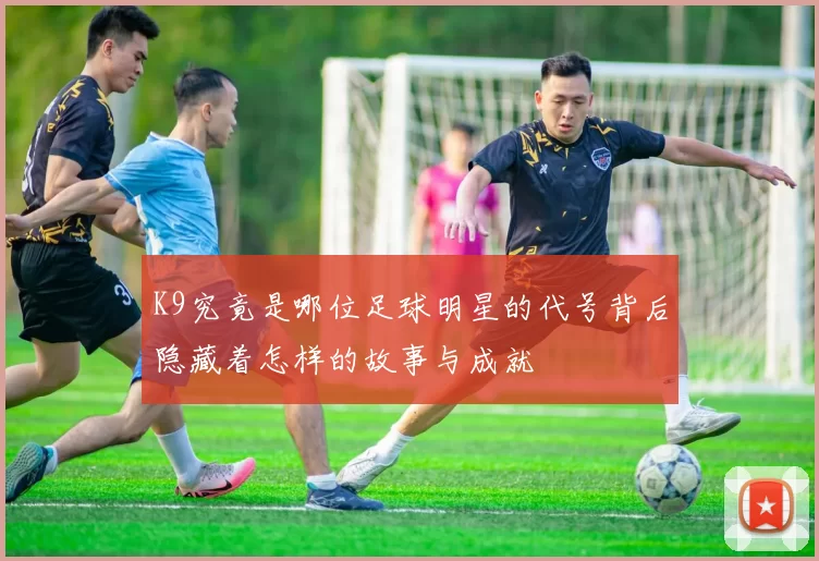 K9究竟是哪位足球明星的代号背后隐藏着怎样的故事与成就