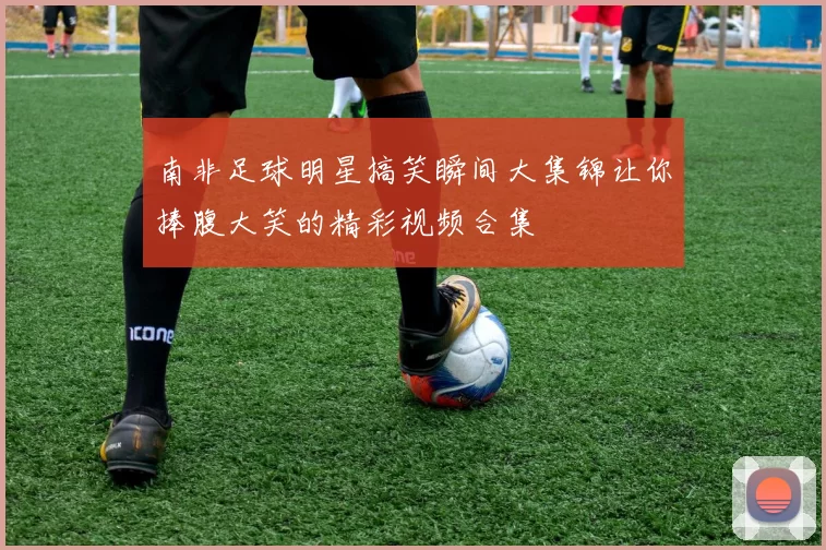 南非足球明星搞笑瞬间大集锦让你捧腹大笑的精彩视频合集