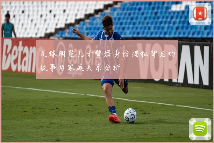 足球明星儿子赘婿身份揭秘背后的故事与家庭关系分析
