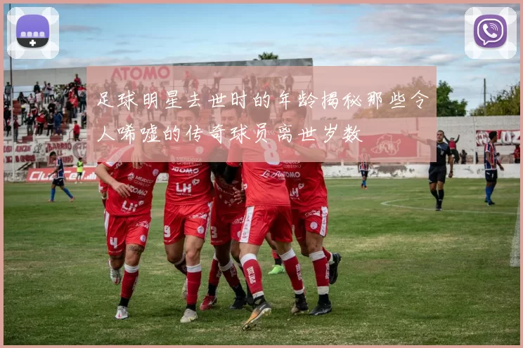 足球明星去世时的年龄揭秘那些令人唏嘘的传奇球员离世岁数
